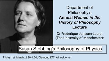 Graphic with a black and white image of a woman, presumed to be Susan Stebbing, with the text 'Department of Philosophy’s Annual Women in the History of Philosophy Lecture, Dr Frederique Janssen-Lauret, Friday 1st  March, 2.30-4.30, Diamond LT7. All welcome!.  