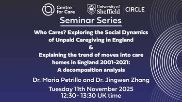 Seminar Series: Who Cares? Exploring the Social Dynamics of Unpaid Caregiving in England & Explaining the trend of moves into care homes in England 2001-2021: A decomposition analysis Dr. Maria Petrillo and Dr. Jingwen Zhang Tuesday 11th November 2025 12:30- 13:30 UK time