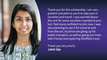 Message from Juliet Sijo, a student Steven's gift has benefited: "Thank you for this scholarship. I am very grateful and plan to use it to take part in societies and travel. I was worried about the cost for some societies I wanted to join, but I feel more confident to join now. I was also planning to use it for travel to and from the uni, as prices are going up for public transport, as well as going out more with friends and exploring Sheffield more."