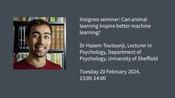Insigneo seminar graphic: Can animal learning inspire better machine learning? Dr Hazem Toutounji, Lecturer in Psychology, Department of Psychology, University of Sheffield  Tuesday 20 February 2024, 13:00-14:00